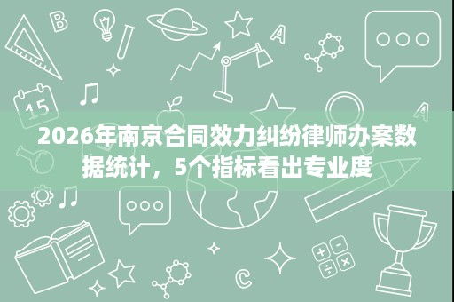 2026年南京合同效力纠纷律师办案数据统计,5个指标看出专业度 2026年南京合同效力纠纷律师办案数据统计,5个指标看出专业度
