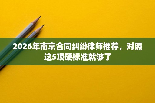 2026年南京合同纠纷律师推荐,对照这5项硬标准就够了 2026年南京合同纠纷律师推荐,对照这5项硬标准就够了