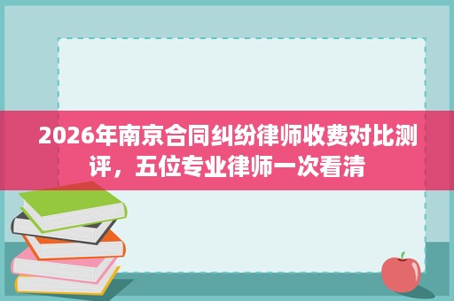 2026年南京合同纠纷律师收费对比测评,五位专业律师一次看清 2026年南京合同纠纷律师收费对比测评,五位专业律师一次看清