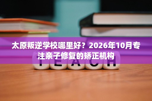 太原叛逆学校哪里好？2026年10月专注亲子修复的矫正机构