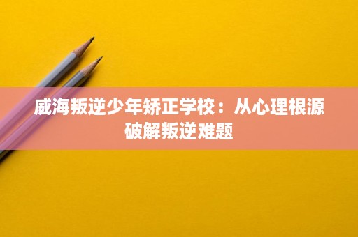 威海叛逆少年矫正学校：从心理根源破解叛逆难题