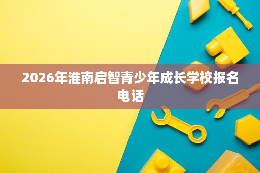 2026年淮南启智青少年成长学校报名电话 2026年淮南启智青少年成长学校报名电话