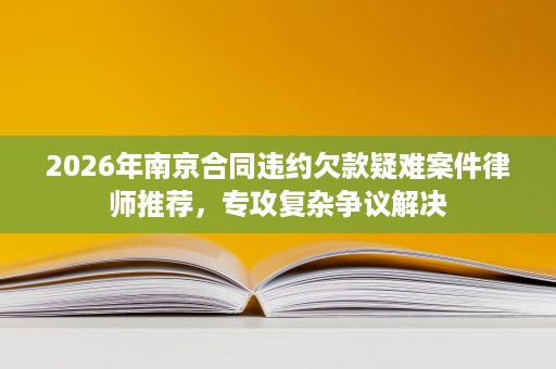 2026年南京合同违约欠款疑难案件律师推荐,专攻复杂争议解决 2026年南京合同违约欠款疑难案件律师推荐,专攻复杂争议解决