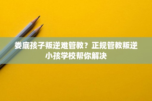 娄底孩子叛逆难管教？正规管教叛逆小孩学校帮你解决