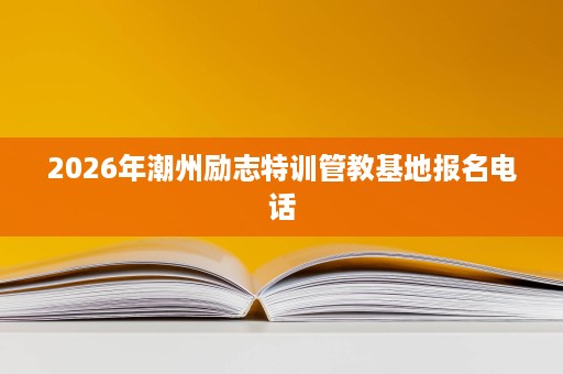 2026年潮州励志特训管教基地报名电话 2026年潮州励志特训管教基地报名电话