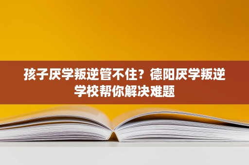 孩子厌学叛逆管不住？德阳厌学叛逆学校帮你解决难题