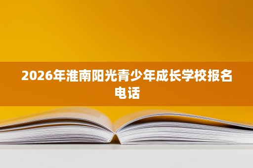 2026年淮南阳光青少年成长学校报名电话 2026年淮南阳光青少年成长学校报名电话