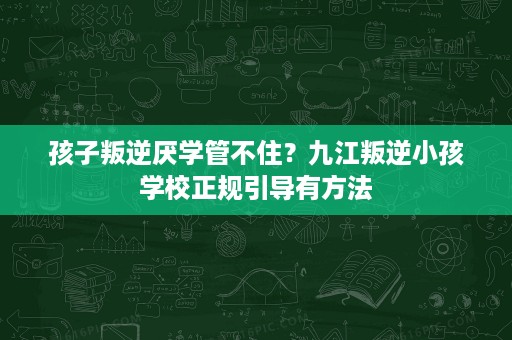 孩子叛逆厌学管不住?九江叛逆小孩学校正规引导有方法 孩子叛逆厌学管不住?九江叛逆小孩学校正规引导有方法
