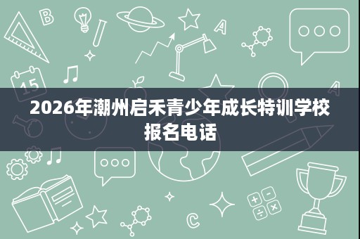 2026年潮州启禾青少年成长特训学校报名电话 2026年潮州启禾青少年成长特训学校报名电话