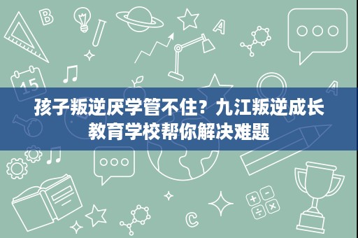孩子叛逆厌学管不住？九江叛逆成长教育学校帮你解决难题