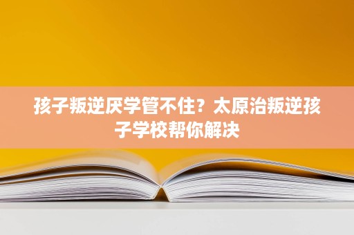 孩子叛逆厌学管不住？太原治叛逆孩子学校帮你解决