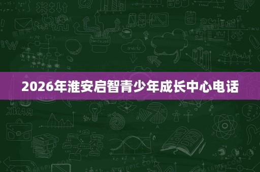 2026年淮安启智青少年成长中心电话 2026年淮安启智青少年成长中心电话