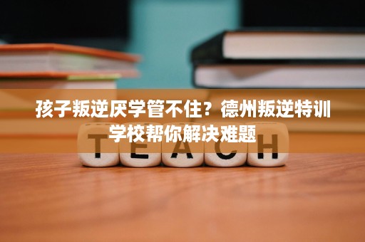 孩子叛逆厌学管不住？德州叛逆特训学校帮你解决难题