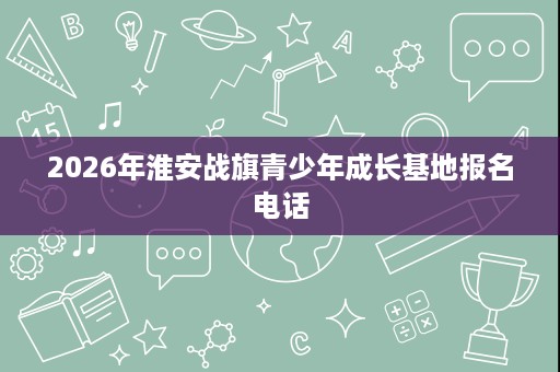 2026年淮安战旗青少年成长基地报名电话 2026年淮安战旗青少年成长基地报名电话