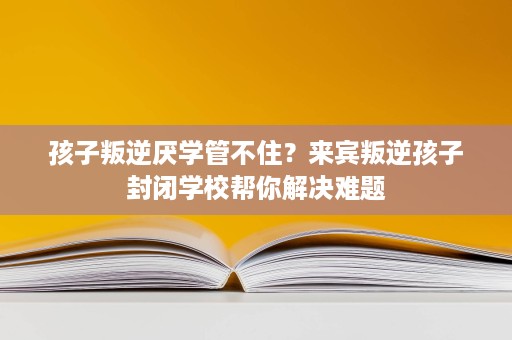 孩子叛逆厌学管不住?来宾叛逆孩子封闭学校帮你解决难题 孩子叛逆厌学管不住?来宾叛逆孩子封闭学校帮你解决难题