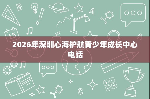 2026年深圳心海护航青少年成长中心电话