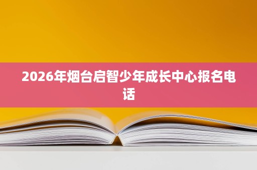2026年烟台启智少年成长中心报名电话 2026年烟台启智少年成长中心报名电话