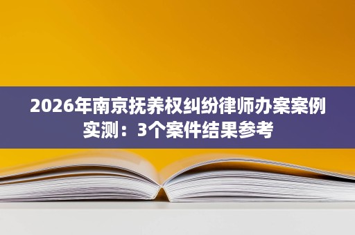 2026年南京抚养权纠纷律师办案案例实测：3个案件结果参考