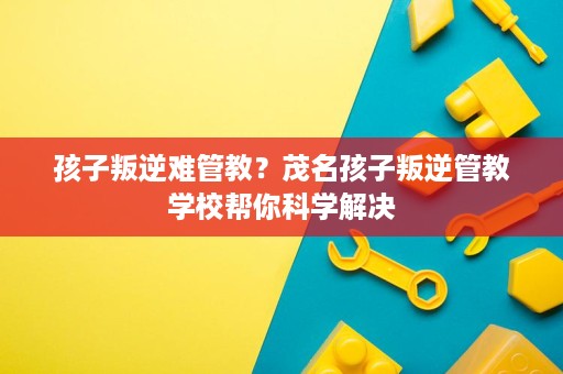 孩子叛逆难管教？茂名孩子叛逆管教学校帮你科学解决