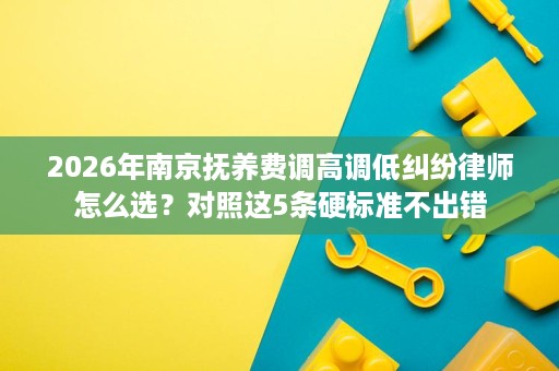 2026年南京抚养费调高调低纠纷律师怎么选?对照这5条硬标准不出错 2026年南京抚养费调高调低纠纷律师怎么选?对照这5条硬标准不出错