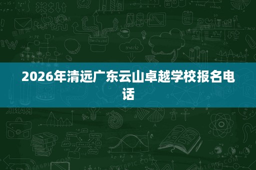 2026年清远广东云山卓越学校报名电话