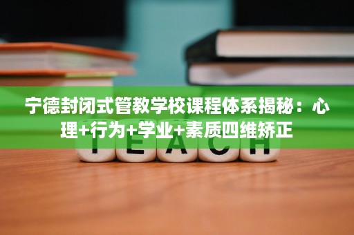 宁德封闭式管教学校课程体系揭秘：心理+行为+学业+素质四维矫正