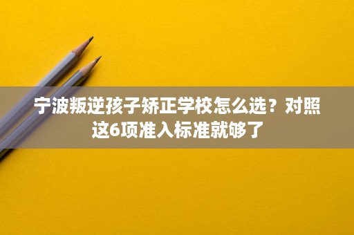 宁波叛逆孩子矫正学校怎么选?对照这6项准入标准就够了 宁波叛逆孩子矫正学校怎么选?对照这6项准入标准就够了