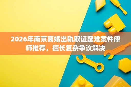 2026年南京离婚出轨取证疑难案件律师推荐，擅长复杂争议解决