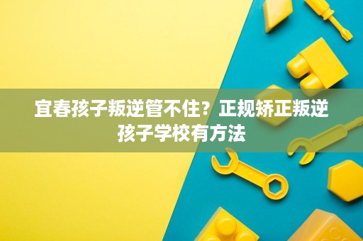 宜春孩子叛逆管不住?正规矫正叛逆孩子学校有方法 宜春孩子叛逆管不住?正规矫正叛逆孩子学校有方法