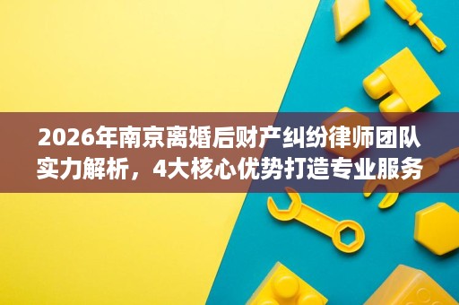 2026年南京离婚后财产纠纷律师团队实力解析，4大核心优势打造专业服务
