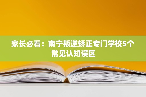 家长必看:南宁叛逆矫正专门学校5个常见认知误区 家长必看:南宁叛逆矫正专门学校5个常见认知误区