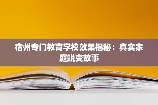宿州专门教育学校效果揭秘:真实家庭蜕变故事 宿州专门教育学校效果揭秘:真实家庭蜕变故事