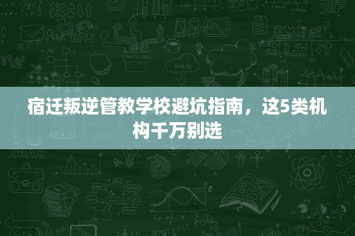 宿迁叛逆管教学校避坑指南,这5类机构千万别选 宿迁叛逆管教学校避坑指南,这5类机构千万别选