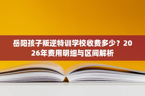岳阳孩子叛逆特训学校收费多少?2026年费用明细与区间解析 岳阳孩子叛逆特训学校收费多少?2026年费用明细与区间解析