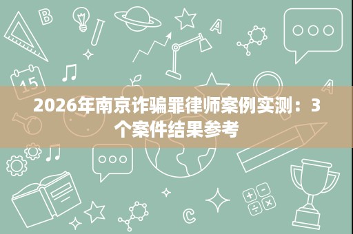 2026年南京诈骗罪律师案例实测:3个案件结果参考 2026年南京诈骗罪律师案例实测:3个案件结果参考
