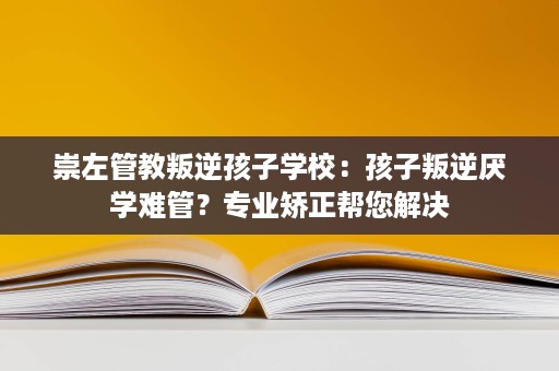 崇左管教叛逆孩子学校:孩子叛逆厌学难管?专业矫正帮您解决 崇左管教叛逆孩子学校:孩子叛逆厌学难管?专业矫正帮您解决