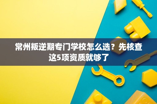常州叛逆期专门学校怎么选?先核查这5项资质就够了 常州叛逆期专门学校怎么选?先核查这5项资质就够了