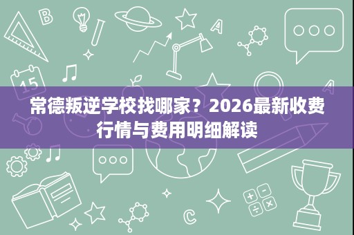 常德叛逆学校找哪家?2026最新收费行情与费用明细解读 常德叛逆学校找哪家?2026最新收费行情与费用明细解读