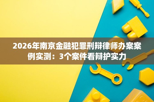 2026年南京金融犯罪刑辩律师办案案例实测:3个案件看辩护实力 2026年南京金融犯罪刑辩律师办案案例实测:3个案件看辩护实力