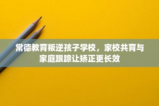 常德教育叛逆孩子学校，家校共育与家庭跟踪让矫正更长效