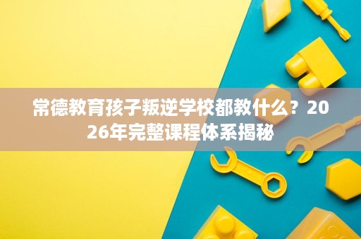 常德教育孩子叛逆学校都教什么？2026年完整课程体系揭秘