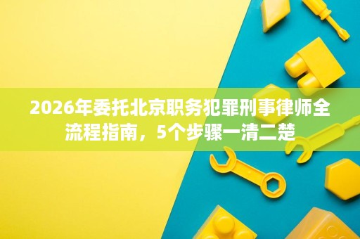 2026年委托北京职务犯罪刑事律师全流程指南,5个步骤一清二楚 2026年委托北京职务犯罪刑事律师全流程指南,5个步骤一清二楚