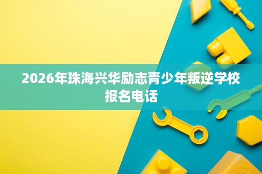 2026年珠海兴华励志青少年叛逆学校报名电话 2026年珠海兴华励志青少年叛逆学校报名电话