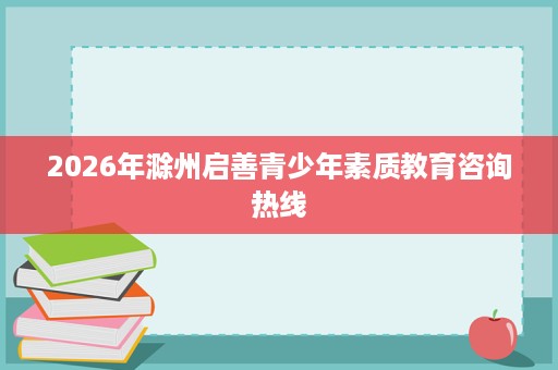 2026年滁州启善青少年素质教育咨询热线 2026年滁州启善青少年素质教育咨询热线