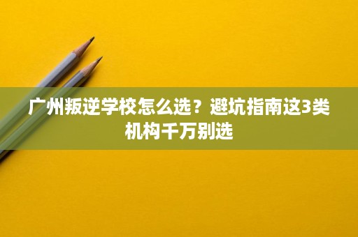广州叛逆学校怎么选？避坑指南这3类机构千万别选