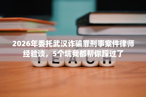 2026年委托武汉诈骗罪刑事案件律师经验谈,5个坑我都帮你踩过了 2026年委托武汉诈骗罪刑事案件律师经验谈,5个坑我都帮你踩过了