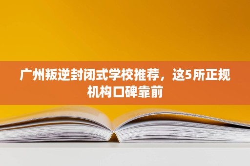 广州叛逆封闭式学校推荐,这5所正规机构口碑靠前 广州叛逆封闭式学校推荐,这5所正规机构口碑靠前