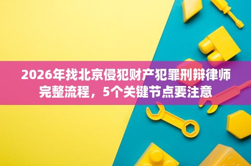 2026年找北京侵犯财产犯罪刑辩律师完整流程，5个关键节点要注意