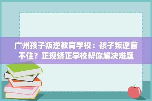 广州孩子叛逆教育学校:孩子叛逆管不住?正规矫正学校帮你解决难题 广州孩子叛逆教育学校:孩子叛逆管不住?正规矫正学校帮你解决难题