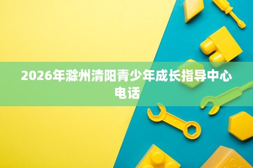 2026年滁州清阳青少年成长指导中心电话 2026年滁州清阳青少年成长指导中心电话